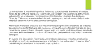 La Ilustración es el movimiento político, filosófico y cultural que se manifiesta en Europa,
tratando de sustituir la tradición y superstición, por la razón y la experiencia. El triunfo de
la Ilustración va unido a dos nombres claves: Montesquieu y Voltaire. Sus discípulos,
Diderot y D’Alambert, crearon la Enciclopedia, que agrupa todos los conocimientos de
la época desde los nuevos presupuestos ideológicos.
Mientras en Francia se producía este movimiento que significó el compendio de todos los
conocimientos existentes hasta ese momento, en España, aún estando integrada en este
movimiento, se encontraba atrasada ya que tenía una fuerte tradición cristiana, esto le dio
una característica diferente a la Ilustración española, porque hizo compatible la razón con
la religión.
En cuanto a la educación, mientras las universidades españolas impartían enseñanzas
escolásticas (razón-fe), en las europeas se enseñaba lo que se llamaban “ciencias útiles”,
que la integraban la física, la matemática y la química.
 