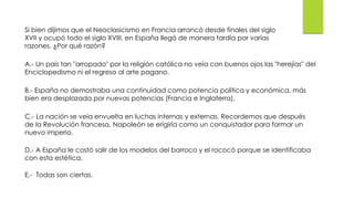 Si bien dijimos que el Neoclasicismo en Francia arrancó desde finales del siglo
XVII y ocupó todo el siglo XVIII, en España llegó de manera tardía por varias
razones. ¿Por qué razón?
A.- Un país tan "arropado" por la religión católica no veía con buenos ojos las "herejías" del
Enciclopedismo ni el regreso al arte pagano.
B.- España no demostraba una continuidad como potencia política y económica, más
bien era desplazada por nuevas potencias (Francia e Inglaterra).
C.- La nación se veía envuelta en luchas internas y externas. Recordemos que después
de la Revolución francesa, Napoleón se erigiría como un conquistador para formar un
nuevo imperio.
D.- A España le costó salir de los modelos del barroco y el rococó porque se identificaba
con esta estética.
E.- Todas son ciertas.
 