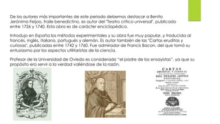 De los autores más importantes de este periodo debemos destacar a Benito
Jerónimo Feijoo, fraile benedictino, es autor del "Teatro crítico universal", publicado
entre 1726 y 1740. Esta obra es de carácter enciclopédico.
Introdujo en España los métodos experimentales y su obra fue muy popular, y traducida al
francés, inglés, italiano, portugués y alemán. Es autor también de las "Cartas eruditas y
curiosas", publicadas entre 1742 y 1760. Fue admirador de Francis Bacon, del que tomó su
entusiasmo por los aspectos utilitaristas de la ciencia.
Profesor de la Universidad de Oviedo es considerado “el padre de los ensayistas”, ya que su
propósito era servir a la verdad valiéndose de la razón.
 