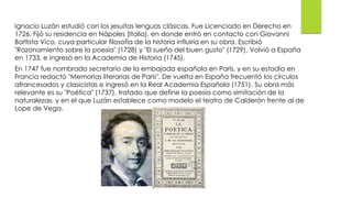 Ignacio Luzán estudió con los jesuitas lenguas clásicas. Fue Licenciado en Derecho en
1726. Fijó su residencia en Nápoles (Italia), en donde entró en contacto con Giovanni
Battista Vico, cuya particular filosofía de la historia influiría en su obra. Escribió
"Razonamiento sobre la poesía" (1728) y "El sueño del buen gusto" (1729). Volvió a España
en 1733, e ingresó en la Academia de Historia (1745).
En 1747 fue nombrado secretario de la embajada española en París, y en su estadía en
Francia redactó "Memorias literarias de París". De vuelta en España frecuentó los círculos
afrancesados y clasicistas e ingresó en la Real Academia Española (1751). Su obra más
relevante es su "Poética" (1737), tratado que define la poesía como «imitación de la
naturaleza», y en el que Luzán establece como modelo el teatro de Calderón frente al de
Lope de Vega.
 