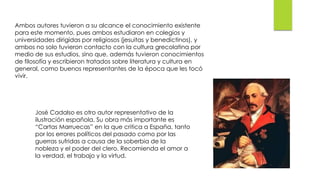 Ambos autores tuvieron a su alcance el conocimiento existente
para este momento, pues ambos estudiaron en colegios y
universidades dirigidas por religiosos (jesuitas y benedictinos), y
ambos no solo tuvieron contacto con la cultura grecolatina por
medio de sus estudios, sino que, además tuvieron conocimientos
de filosofía y escribieron tratados sobre literatura y cultura en
general, como buenos representantes de la época que les tocó
vivir.
José Cadalso es otro autor representativo de la
ilustración española. Su obra más importante es
“Cartas Marruecas” en la que critica a España, tanto
por los errores políticos del pasado como por las
guerras sufridas a causa de la soberbia de la
nobleza y el poder del clero. Recomienda el amor a
la verdad, el trabajo y la virtud.
 