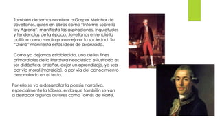 También debemos nombrar a Gaspar Melchor de
Jovellanos, quien en obras como “Informe sobre la
ley Agraria”, manifiesta las aspiraciones, inquietudes
y tendencias de la época. Jovellanos entendió la
política como medio para mejorar la sociedad. Su
“Diario” manifiesta estas ideas de avanzada.
Como ya dejamos establecido, uno de los fines
primordiales de la literatura neoclásica e ilustrada es
ser didáctica, enseñar, dejar un aprendizaje, ya sea
por vía moral (moraleja), o por vía del conocimiento
desarrollado en el texto.
Por ello se va a desarrollar la poesía narrativa,
especialmente la fábula, en la que también se van
a destacar algunos autores como Tomás de Iriarte.
 