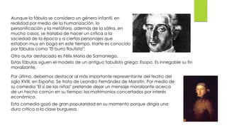 Aunque la fábula se considera un género infantil, en
realidad por medio de la humanización, la
personificación y la metáfora, además de la sátira, en
mucho casos, se trataba de hacer un crítica a la
sociedad de la época y a ciertos personajes que
estaban muy en boga en este tiempo. Iriarte es conocido
por fábulas como "El burro flautista":
Otro autor destacado es Félix María de Samaniego.
Estas fábulas siguen el modelo de un antiguo fabulista griego: Esopo. Es innegable su fin
moralizante.
Por último, debemos destacar al más importante representante del teatro del
siglo XVIII, en España. Se trata de Leandro Fernández de Moratín. Por medio de
su comedia "El sí de las niñas" pretende dejar un mensaje moralizante acerca
de un hecho común en su tiempo: los matrimonios concertados por interés
económico.
Esta comedia gozó de gran popularidad en su momento porque dirigía una
dura crítica a la clase burguesa.
 
