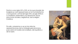 Frente a unos siglos XVI y XVII, en los que el poder de
la Iglesia se verá representado en la Contrarreforma
y la Inquisición, el final del siglo XVII y el siglo XVIII en
su totalidad, pretenderá una separación de las
estructuras sociales y legislativas, de la religión
Católica.
Por ello, volveremos a ver en las artes las
representaciones de la mitología grecorromana,
pues serán el modelo de la belleza, del equilibrio y
de la razón.
 