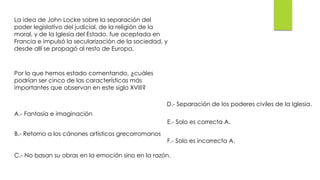La idea de John Locke sobre la separación del
poder legislativo del judicial, de la religión de la
moral, y de la Iglesia del Estado, fue aceptada en
Francia e impulsó la secularización de la sociedad, y
desde allí se propagó al resto de Europa.
Por lo que hemos estado comentando, ¿cuáles
podrían ser cinco de las características más
importantes que observan en este siglo XVIII?
A.- Fantasía e imaginación
B.- Retorno a los cánones artísticos grecorromanos
C.- No basan su obras en la emoción sino en la razón.
D.- Separación de los poderes civiles de la Iglesia.
E.- Solo es correcta A.
F.- Solo es incorrecta A.
 