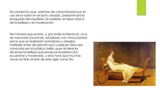 No olvidemos que, además de caracterizarse por el
uso de la razón en el acto creador, predominará la
búsqueda del equilibrio, la medida, el ideal clásico
de la belleza y la moderación.
De manera que el arte, y, por ende la literatura, va a
ser razonado (racional); estudiado con minuciosidad
por lo que se realizarán borradores y arreglos
múltiples antes de permitir que cualquier obra sea
conocida por el público; bello, pues el ideal es
alcanzar la belleza que produce la perfección;
ecuánime y moderado, y esto hará que muchas
veces se tilde al arte de este siglo como frío.
 