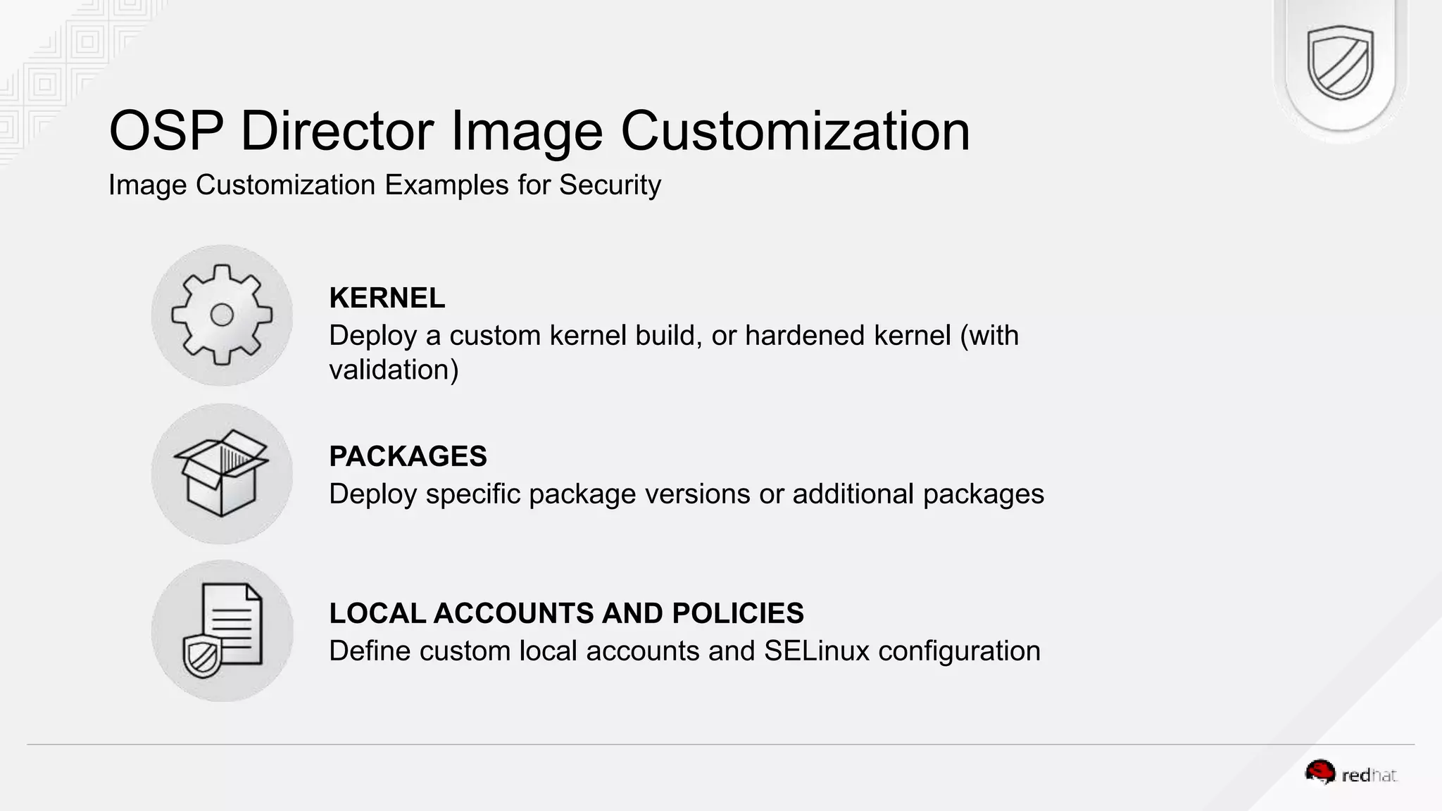 OSP Director Image Customization Image Customization Examples for Security KERNEL Deploy a custom kernel build, or hardened kernel (with validation) PACKAGES Deploy specific package versions or additional packages LOCAL ACCOUNTS AND POLICIES Define custom local accounts and SELinux configuration 