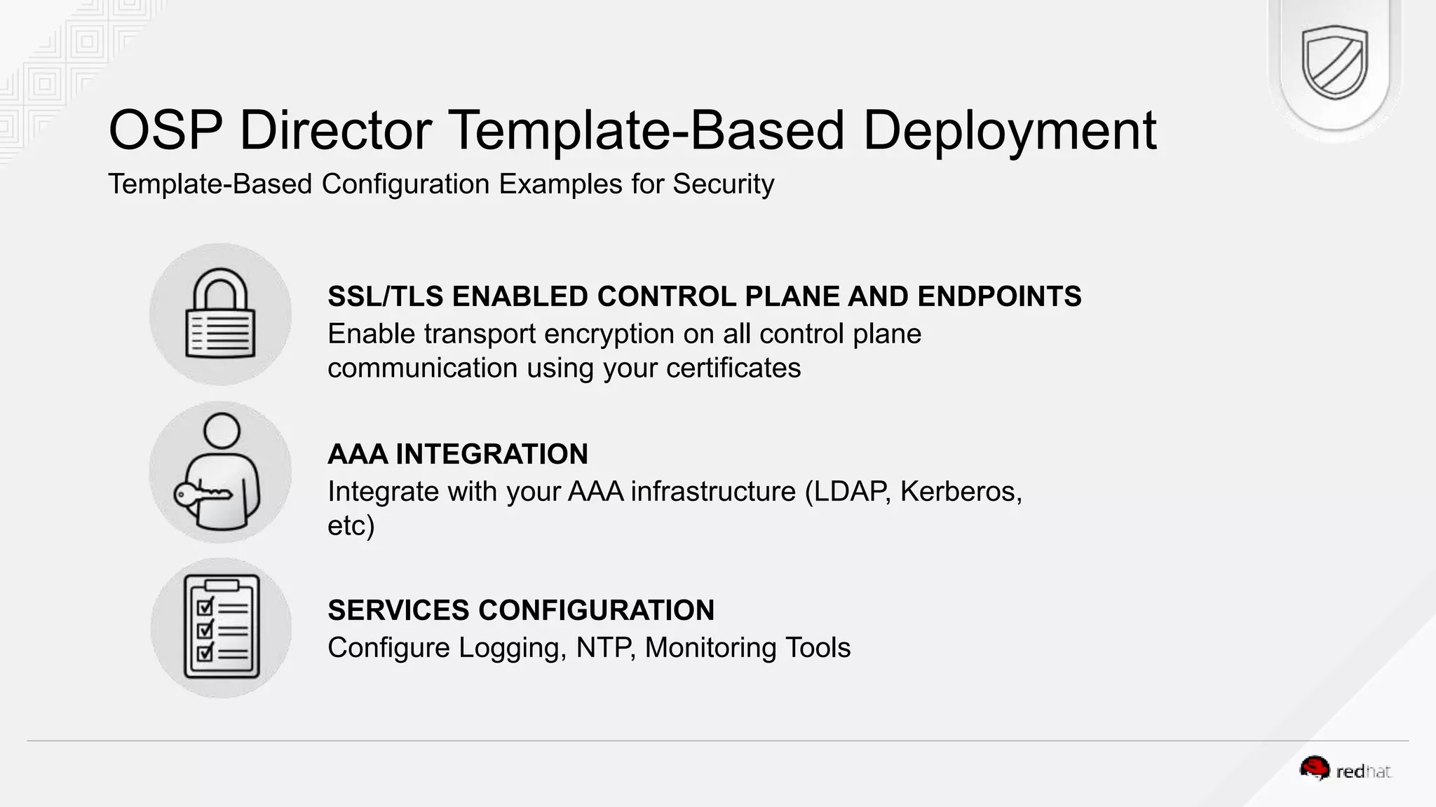 OSP Director Template-Based Deployment Template-Based Configuration Examples for Security SSL/TLS ENABLED CONTROL PLANE AND ENDPOINTS Enable transport encryption on all control plane communication using your certificates AAA INTEGRATION Integrate with your AAA infrastructure (LDAP, Kerberos, etc) SERVICES CONFIGURATION Configure Logging, NTP, Monitoring Tools 