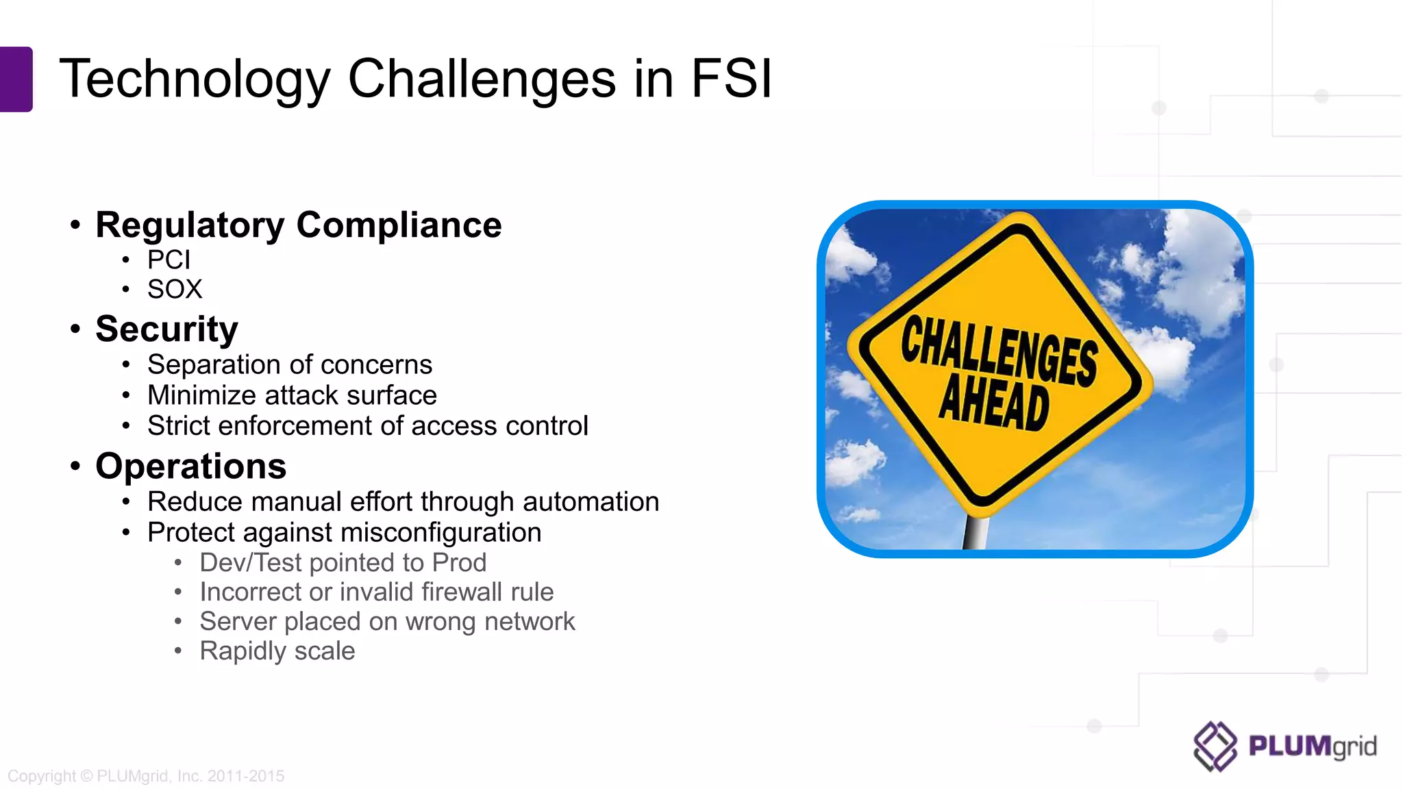 Copyright © PLUMgrid, Inc. 2011-2015 • Regulatory Compliance • PCI • SOX • Security • Separation of concerns • Minimize attack surface • Strict enforcement of access control • Operations • Reduce manual effort through automation • Protect against misconfiguration • Dev/Test pointed to Prod • Incorrect or invalid firewall rule • Server placed on wrong network • Rapidly scale Technology Challenges in FSI 