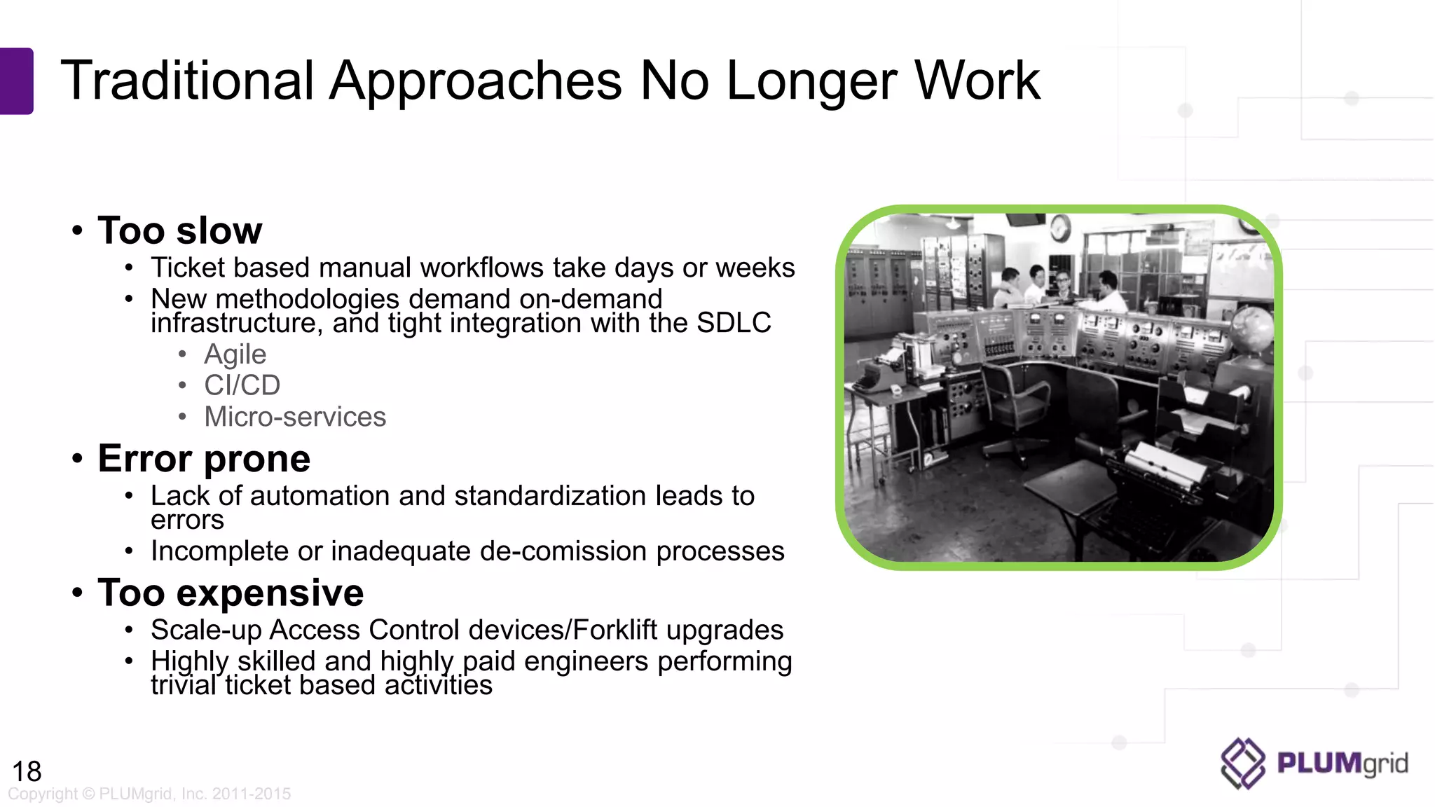 Copyright © PLUMgrid, Inc. 2011-2015 • Too slow • Ticket based manual workflows take days or weeks • New methodologies demand on-demand infrastructure, and tight integration with the SDLC • Agile • CI/CD • Micro-services • Error prone • Lack of automation and standardization leads to errors • Incomplete or inadequate de-comission processes • Too expensive • Scale-up Access Control devices/Forklift upgrades • Highly skilled and highly paid engineers performing trivial ticket based activities Traditional Approaches No Longer Work 18 
