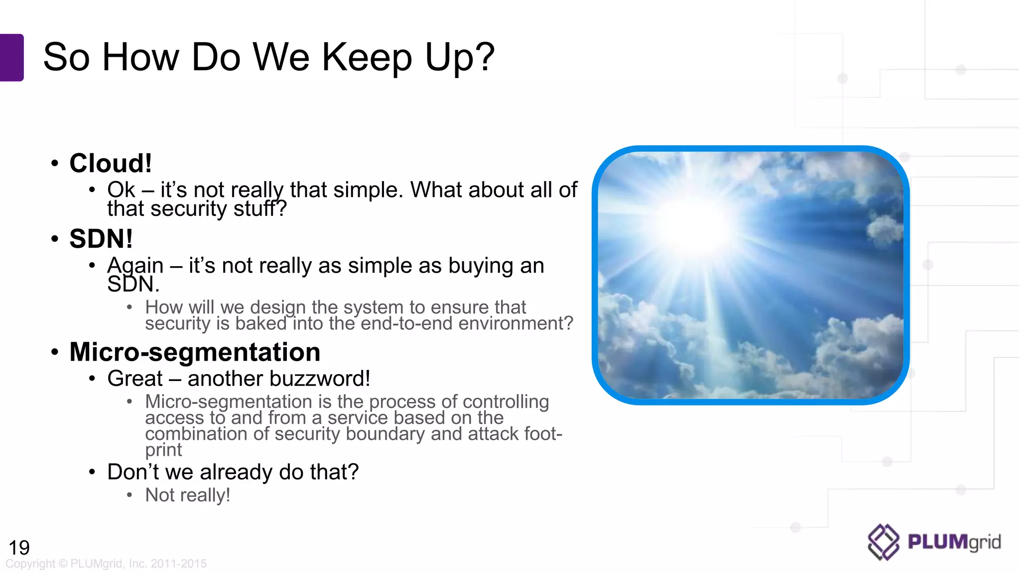 Copyright © PLUMgrid, Inc. 2011-2015 • Cloud! • Ok – it’s not really that simple. What about all of that security stuff? • SDN! • Again – it’s not really as simple as buying an SDN. • How will we design the system to ensure that security is baked into the end-to-end environment? • Micro-segmentation • Great – another buzzword! • Micro-segmentation is the process of controlling access to and from a service based on the combination of security boundary and attack foot- print • Don’t we already do that? • Not really! So How Do We Keep Up? 19 