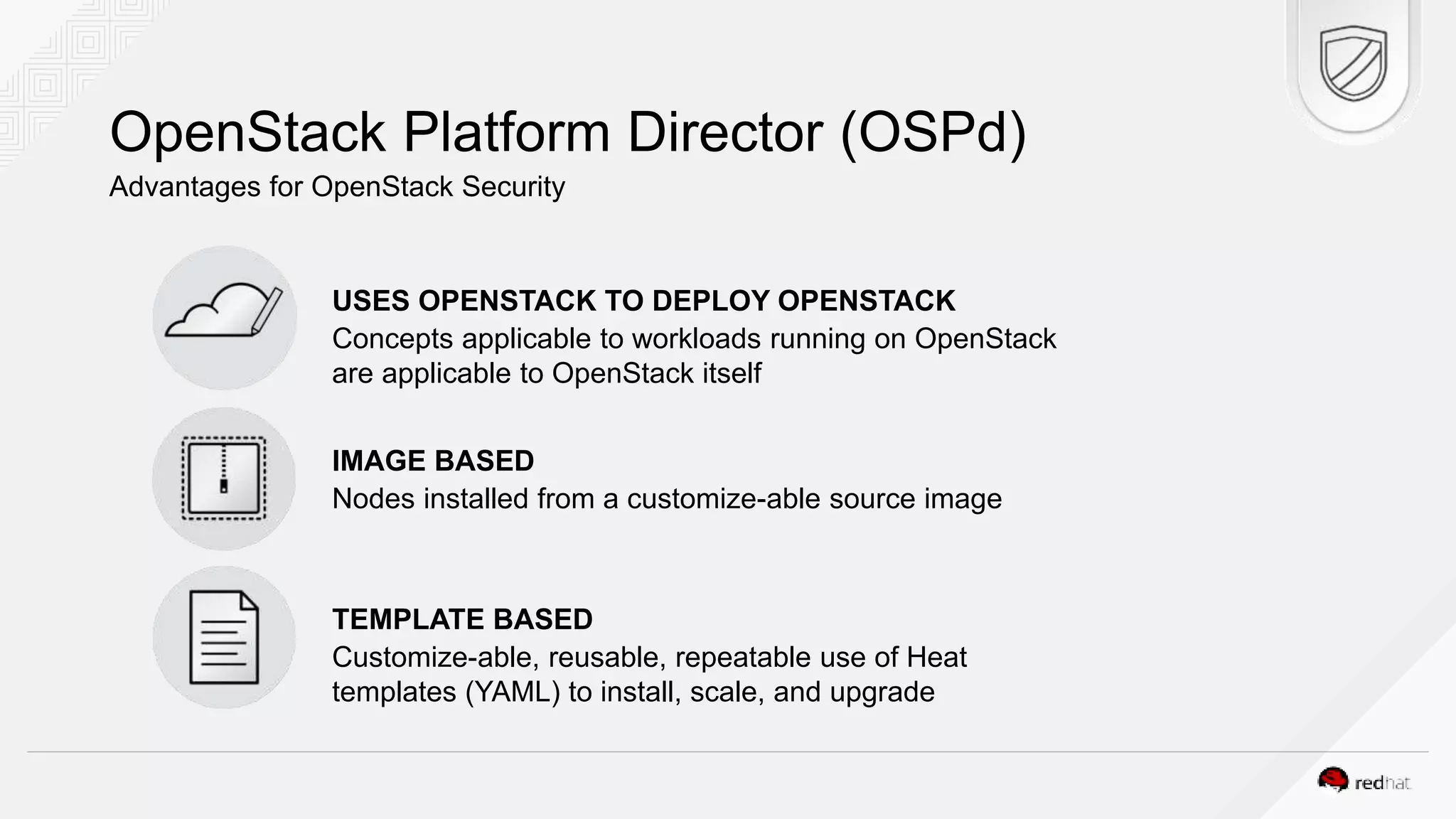 OpenStack Platform Director (OSPd) Advantages for OpenStack Security USES OPENSTACK TO DEPLOY OPENSTACK Concepts applicable to workloads running on OpenStack are applicable to OpenStack itself IMAGE BASED Nodes installed from a customize-able source image TEMPLATE BASED Customize-able, reusable, repeatable use of Heat templates (YAML) to install, scale, and upgrade 