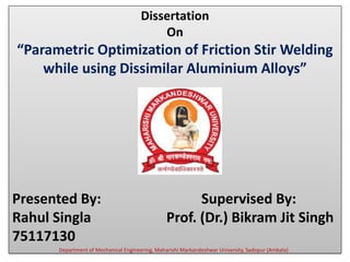 Dissertation
On
“Parametric Optimization of Friction Stir Welding
while using Dissimilar Aluminium Alloys”
Presented By: Supervised By:
Rahul Singla Prof. (Dr.) Bikram Jit Singh
75117130
Department of Mechanical Engineering, Maharishi Markandeshwar University, Sadopur (Ambala)
 