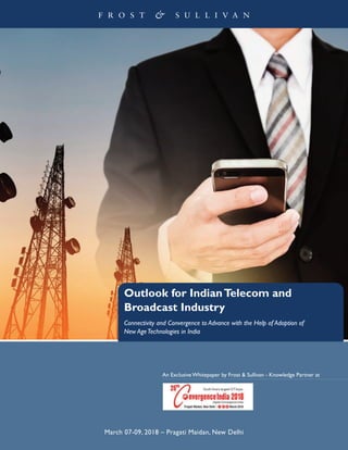 Outlook for IndianTelecom and
Broadcast Industry
Connectivity and Convergence to Advance with the Help of Adoption of
New AgeTechnologies in India
An Exclusive Whitepaper by Frost & Sullivan - Knowledge Partner at
March 07-09, 2018 – Pragati Maidan, New Delhi
 
