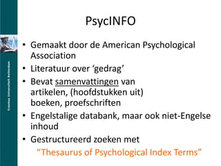 PsycINFOGemaakt door de American Psychological AssociationLiteratuur over gedragBevatsamenvattingenvan artikelen, (hoofdstukkenuit) boeken, proefschriftenEngelstalige databank, maar ook niet-Engelse inhoudGestructureerd zoeken metThesaurus of Psychological Index Terms