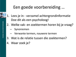 Een goede voorbereiding Lees je in - verzamel achtergrondinformatieDoe dit als een psycholoog!Welke vak- en zoektermen horen bij je vraag?SynoniemenVerwante termen, nauwere termenWat is de relatie tussen die zoektermen?Waar zoek je?