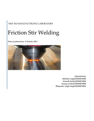 MEP 302 MANUFACTRUING LABORATORY

Friction Stir Welding
Date of submission: 6 October 2013

Submitted by:
Abhishek singh(2010ME1088)
Anirudh Jaitly(2010ME1089)
Ananya sarthak(2010ME1090)
Bhupender singh chugh(2010ME1091)

 