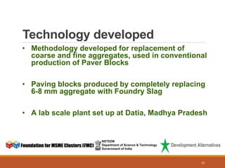 Technology developed
NSTEDB
Department of Science & Technology
Government of India
• Methodology developed for replacement of
coarse and fine aggregates, used in conventional
production of Paver Blocks
• Paving blocks produced by completely replacing
6-8 mm aggregate with Foundry Slag
• A lab scale plant set up at Datia, Madhya Pradesh
13
 