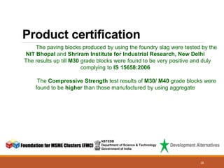 Product certification
NSTEDB
Department of Science & Technology
Government of India
The paving blocks produced by using the foundry slag were tested by the
NIT Bhopal and Shriram Institute for Industrial Research, New Delhi
The results up till M30 grade blocks were found to be very positive and duly
complying to IS 15658:2006
The Compressive Strength test results of M30/ M40 grade blocks were
found to be higher than those manufactured by using aggregate
18
 