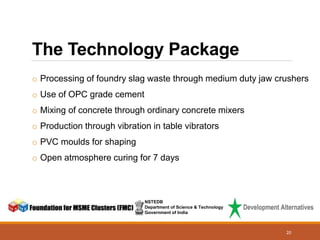 NSTEDB
Department of Science & Technology
Government of India
20
The Technology Package
o Processing of foundry slag waste through medium duty jaw crushers
o Use of OPC grade cement
o Mixing of concrete through ordinary concrete mixers
o Production through vibration in table vibrators
o PVC moulds for shaping
o Open atmosphere curing for 7 days
 