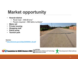Market opportunity
NSTEDB
Department of Science & Technology
Government of India
• Howrah district
• Rural road – 948.68 kms**
• Pavers required – 960 lakhs numbers*
• Metro rail
• Private housing
• Shopping mall
• Petrol pump
• Tourism park
Sources:
* http://dcmsme.gov.in/dips/HOWRAH_wb.pdf
21
 