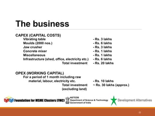 The business
NSTEDB
Department of Science & Technology
Government of India
22
CAPEX (CAPITAL COSTS)
Vibrating table - Rs. 3 lakhs
Moulds (2000 nos.) - Rs. 6 lakhs
Jaw crusher - Rs. 3 lakhs
Concrete mixer - Rs. 1 lakhs
Miscellaneous - Rs. 1 lakhs
Infrastructure (shed, office, electricity etc.) - Rs. 6 lakhs
Total investment - Rs. 20 lakhs
OPEX (WORKING CAPITAL)
For a period of 1 month including raw
material, labour, electricity etc. - Rs. 10 lakhs
Total investment ~ Rs. 30 lakhs (approx.)
(excluding land)
 