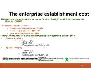 The enterprise establishment cost
NSTEDB
Department of Science & Technology
Government of India
The establishment of an enterprise can be financed through the PMEGP scheme of the
Ministry of MSME
Total project cost – Rs. 25 lakhs
• Entrepreneur’s contribution – 2.5 lakhs
• Term loan (from Banks) – 15.75 lakhs
• Govt. of India subsidy – 6.75 lakhs
PMEGP (Prime Minister’s Employment Generation Programme) scheme (KVIC)
• General Category
• Urban – 15%
• Rural – 25%
• Entrepreneur’s contribution – 10%
• Special Category
• Urban – 25%
• Rural – 35%
• Entrepreneur’s contribution – 5%
25
 