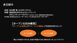 自己紹介
名前：日比野 恒 (ひびの ひさし)
所属：有給消化中のなんちゃってニート
セキュリティアーキテクト (CISSP、CISA、情報処理安全確保支援士)
その他：日本Elasticユーザーグループ(JEUG)のオーガナイザー
オープンな技術 オープンな環境×
【オープンSIEM構想】
「オープンな技術」や「オープンな環境」でSIEMを作りたい！！
「個人の知見やスキルは、社会の利益のために使われるべき」というマインド
 