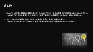 まとめ
✓ CloudTrailで追える証跡は検証出来たが、肝心のオブジェクト操作の監査ログは取得する術が今のところない。
⇒AWSサポートには要望を伝え、機能として必要であることは理解頂いているので、今後に期待したい。
✓ サーバレスな分析環境を作るはずが珍しい事象に遭遇し、貴重な体験が出来た。
⇒トラブルシューティングは多くのことを学ぶ大事な機会なので、今後も手を動かしていきたい。
 