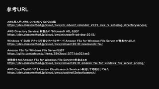 参考URL
AWS再入門 AWS Directory Service編
https://dev.classmethod.jp/cloud/aws/cm-advent-calendar-2015-aws-re-entering-directoryservice/
AWS Directory Service: 新製品の「Microsoft AD」を試す
https://dev.classmethod.jp/cloud/aws/microsoft-ad-dez-2015/
Windows で SMB アクセス可能なファイルサーバ！Amazon FSx for Windows File Server が発表されました
https://dev.classmethod.jp/cloud/aws/reinvent2018-newlaunch-fsx/
Amazon FSx for Windows File Serverを試す
https://qiita.com/atsumjp/items/3843aaa15771da021ee5
新発表されたAmazon FSx for Windows File Serverの料金まとめ
https://dev.classmethod.jp/cloud/aws/reinvent2018-amazon-fsx-for-windows-file-server-pricing/
AWS CloudTrailのログをAmazon Elasticsearch Serviceへ転送して可視化してみた
https://dev.classmethod.jp/cloud/aws/cloudtrail2elasticsearch/
 