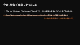 今回、検証で確認しかったこと
✓ FSx for Windows File Serverでフォルダやファイルに対する監査ログがどこまで取れるのか
✓ CloudWatchLogs InsightでElasticsearch Serviceと同じように監査が出来るのか
※本日は時間の関係でこちらはまた別の機会に(笑)
 