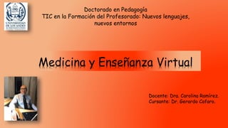 Medicina y Enseñanza Virtual
Doctorado en Pedagogía
TIC en la Formación del Profesorado: Nuevos lenguajes,
nuevos entornos
Docente: Dra. Carolina Ramírez.
Cursante: Dr. Gerardo Cafaro.
 