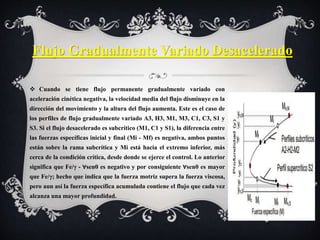  Cuando se tiene flujo permanente gradualmente variado con
aceleración cinética negativa, la velocidad media del flujo disminuye en la
dirección del movimiento y la altura del flujo aumenta. Este es el caso de
los perfiles de flujo gradualmente variado A3, H3, M1, M3, C1, C3, S1 y
S3. Si el flujo desacelerado es subcrítico (M1, C1 y S1), la diferencia entre
las fuerzas específicas inicial y final (Mi - Mf) es negativa, ambos puntos
están sobre la rama subcrítica y Mi está hacia el extremo inferior, más
cerca de la condición crítica, desde donde se ejerce el control. Lo anterior
significa que Fe/γ - ∀senθ es negativo y por consiguiente ∀senθ es mayor
que Fe/γ; hecho que indica que la fuerza motriz supera la fuerza viscosa,
pero aun así la fuerza específica acumulada contiene el flujo que cada vez
alcanza una mayor profundidad.
Flujo Gradualmente Variado Desacelerado
 