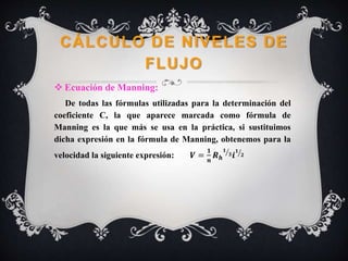 CÁLCULO DE NIVELES DE
FLUJO
 Ecuación de Manning:
De todas las fórmulas utilizadas para la determinación del
coeficiente C, la que aparece marcada como fórmula de
Manning es la que más se usa en la práctica, si sustituimos
dicha expresión en la fórmula de Manning, obtenemos para la
velocidad la siguiente expresión: 𝑽 =
𝟏
𝒏
𝑹 𝒉
𝟏
𝟑 𝒊
𝟏
𝟐
 