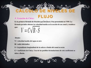 CÁLCULO DE NIVELES DE
FLUJO Ecuación de Chézy:
Es la primera fórmula de fricción que se conoce. Fue presentada en 1769. La
fórmula permite obtener la velocidad media en la sección de un canal y establece
que:
Dónde:
V= velocidad media del agua en m/s
R= radio hidráulico
S = la pendiente longitudinal de la solera o fondo del canal en m/m
C = coeficiente de Chézy. Una de las posibles formulaciones de este coeficiente se
debe a Bazin.
 