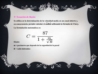  Ecuación de Bazin:
Se utiliza en la determinación de la velocidad media en un canal abierto y,
en consecuencia, permite calcular el caudal utilizando la fórmula de Chézy.
La formulación matemática es:
Dónde:
m = parámetro que depende de la rugosidad de la pared
R = radio hidráulico
 
