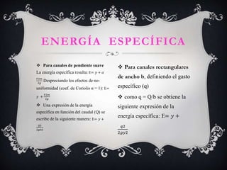 Para canales de pendiente suave
La energía específica resulta: E= 𝑦 + ߙ
𝑉2𝑚
2𝑔
Despreciando los efectos de no-
uniformidad (coef. de Coriolis α = 1): E=
𝑦 +
𝑉2𝑚
2𝑔
 Una expresión de la energía
específica en función del caudal (Q) se
escribe de la siguiente manera: E= 𝑦 +
𝑄2
2𝑔𝐴2
ENERGÍA ESPECÍFICA
 Para canales rectangulares
de ancho b, definiendo el gasto
específico (q)
 como q = Q/b se obtiene la
siguiente expresión de la
energía específica: E= 𝑦 +
𝑞2
2𝑔𝑦2
 