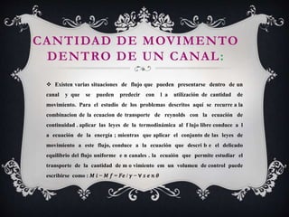 CANTIDAD DE MOVIMENTO
DENTRO DE UN CANAL:
 Existen varias situaciones de flujo que pueden presentarse dentro de un
canal y que se pueden predecir con l a utilización de cantidad de
movimiento. Para el estudio de los problemas descritos aquí se recurre a la
combinacion de la ecuacion de transporte de reynolds con la ecuación de
continuidad . aplicar las leyes de la termodinámica al f lujo libre conduce a l
a ecuación de la energía ; mientras que aplicar el conjunto de las leyes de
movimiento a este flujo, conduce a la ecuación que descri b e el delicado
equilibrio del flujo uniforme e n canales . la ecuaión que permite estudiar el
transporte de la cantidad de m o vimiento em un volumen de control puede
escribirse como : 𝑀 𝑖 − 𝑀 𝑓 = 𝐹𝑒 / 𝛾 − ∀ 𝑠 𝑒 𝑛 𝜃
 