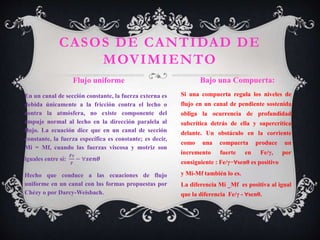 En un canal de sección constante, la fuerza externa es
debida únicamente a la fricción contra el lecho o
contra la atmósfera, no existe componente del
empuje normal al lecho en la dirección paralela al
flujo. La ecuación dice que en un canal de sección
constante, la fuerza específica es constante; es decir,
Mi = Mf, cuando las fuerzas viscosa y motriz son
iguales entre sí:
𝑭𝝉
𝜸
− ∀𝒔𝒆𝒏𝜽
Hecho que conduce a las ecuaciones de flujo
uniforme en un canal con las formas propuestas por
Chézy o por Darcy-Weisbach.
Si una compuerta regula los niveles de
flujo en un canal de pendiente sostenida
obliga la ocurrencia de profundidad
subcrítica detrás de ella y supercrítica
delante. Un obstáculo en la corriente
como una compuerta produce un
incremento fuerte en Fe/γ, por
consiguiente : Fe/γ−∀senθ es positivo
y Mi-Mf también lo es.
La diferencia Mi _Mf es positiva al igual
que la diferencia Fe/γ - ∀senθ.
CASOS DE CANTIDAD DE
MOVIMIENTO
Flujo uniforme Bajo una Compuerta:
 
