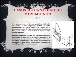 CASOS DE CANTIDAD DE
MOVIMIENTO
 Sobre una Expansión Gradual:
Si en un canal ocurre un descenso gradual del fondo sobre
un escalón o una ampliación gradual, o ambas
modificaciones, la fuerza externa, al menos en su
componente normal de superficie, actúa en el sentido del
flujo, lo cual conduce a un aumento de la fuerza específica
desde Mi hasta Mf.
El fondo y las paredes del canal, aun con una actitud pasiva,
contribuyen al aumento de la fuerza específica en la
dirección del lujo. Las secciones iniciales y final del volumen
de control corresponden a los puntos de tangencia del
escalón con el fondo, o de la ampliación con las paredes del
canal, la que defina un mayor volumen.
 