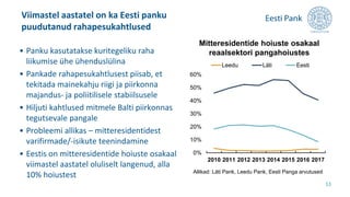 Viimastel aastatel on ka Eesti panku
puudutanud rahapesukahtlused
11
• Panku kasutatakse kuritegeliku raha
liikumise ühe ühenduslülina
• Pankade rahapesukahtlusest piisab, et
tekitada mainekahju riigi ja piirkonna
majandus- ja poliitilisele stabiilsusele
• Hiljuti kahtlused mitmele Balti piirkonnas
tegutsevale pangale
• Probleemi allikas – mitteresidentidest
varifirmade/-isikute teenindamine
• Eestis on mitteresidentide hoiuste osakaal
viimastel aastatel oluliselt langenud, alla
10% hoiustest
0%
10%
20%
30%
40%
50%
60%
2010 2011 2012 2013 2014 2015 2016 2017
Leedu Läti Eesti
Mitteresidentide hoiuste osakaal
reaalsektori pangahoiustes
Allikad: Läti Pank, Leedu Pank, Eesti Panga arvutused
 
