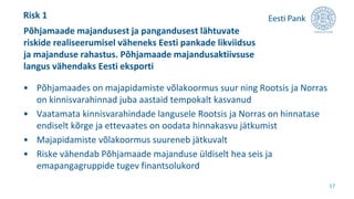 • Põhjamaades on majapidamiste võlakoormus suur ning Rootsis ja Norras
on kinnisvarahinnad juba aastaid tempokalt kasvanud
• Vaatamata kinnisvarahindade langusele Rootsis ja Norras on hinnatase
endiselt kõrge ja ettevaates on oodata hinnakasvu jätkumist
• Majapidamiste võlakoormus suureneb jätkuvalt
• Riske vähendab Põhjamaade majanduse üldiselt hea seis ja
emapangagruppide tugev finantsolukord
Põhjamaade majandusest ja pangandusest lähtuvate
riskide realiseerumisel väheneks Eesti pankade likviidsus
ja majanduse rahastus. Põhjamaade majandusaktiivsuse
langus vähendaks Eesti eksporti
17
Risk 1
 