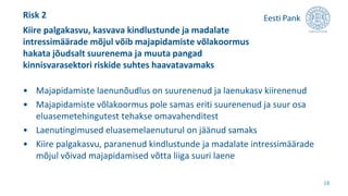 • Majapidamiste laenunõudlus on suurenenud ja laenukasv kiirenenud
• Majapidamiste võlakoormus pole samas eriti suurenenud ja suur osa
eluasemetehingutest tehakse omavahenditest
• Laenutingimused eluasemelaenuturul on jäänud samaks
• Kiire palgakasvu, paranenud kindlustunde ja madalate intressimäärade
mõjul võivad majapidamised võtta liiga suuri laene
Kiire palgakasvu, kasvava kindlustunde ja madalate
intressimäärade mõjul võib majapidamiste võlakoormus
hakata jõudsalt suurenema ja muuta pangad
kinnisvarasektori riskide suhtes haavatavamaks
18
Risk 2
 