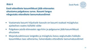• Vaatamata kasumi hiljutisele kasvule on kasumi osakaal müügitulus
ajaloolises vaates küllaltki väike
• Palgakasv püsib ettevaates aga kiire ja palgasurve jääb kasumlikkust
ohustama
• Majandusaktiivsuse langedes ja müügitulu kasvu aeglustudes hakkaks
kasumlikkus taas vähenema, halvendades ettevõtete laenumaksevõimet
Eesti ettevõtete kasumlikkust jääb ettevaates
ohustama palgakasvu surve. Kasumi langus
nõrgestaks ettevõtete laenumaksevõimet
20
Risk 4
 