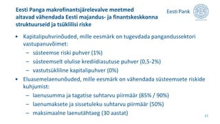 • Kapitalipuhvrinõuded, mille eesmärk on tugevdada pangandussektori
vastupanuvõimet:
– süsteemse riski puhver (1%)
– süsteemselt olulise krediidiasutuse puhver (0,5-2%)
– vastutsükliline kapitalipuhver (0%)
• Eluasemelaenunõuded, mille eesmärk on vähendada süsteemsete riskide
kuhjumist:
– laenusumma ja tagatise suhtarvu piirmäär (85% / 90%)
– laenumaksete ja sissetuleku suhtarvu piirmäär (50%)
– maksimaalne laenutähtaeg (30 aastat)
Eesti Panga makrofinantsjärelevalve meetmed
aitavad vähendada Eesti majandus- ja finantskeskkonna
struktuurseid ja tsüklilisi riske
21
 