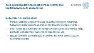 Süsteemse riski puhvri nõue:
– Põhjus: Eesti majanduse väiksuse ja avatuse tõttu on majandus
haavatav väliskeskkonna võimalike negatiivsete arengute suhtes
– Eesti Panga analüüsi kohaselt kanduks välisnõudluse alanemise mõju
pankade laenuportfelli kvaliteedile väga kiiresti üle
– Otsus: Kõikidele pankadele jääb kehtima 1% määr Eestis asuvate
riskivarade suhtes
2018. aasta kevadel hindas Eesti Pank süsteemse riski
kapitalipuhvri nõude asjakohasust
 