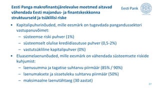 • Kapitalipuhvrinõuded, mille eesmärk on tugevdada pangandussektori
vastupanuvõimet:
– süsteemse riski puhver (1%)
– süsteemselt olulise krediidiasutuse puhver (0,5-2%)
– vastutsükliline kapitalipuhver (0%)
• Eluasemelaenunõuded, mille eesmärk on vähendada süsteemsete riskide
kuhjumist:
– laenusumma ja tagatise suhtarvu piirmäär (85% / 90%)
– laenumaksete ja sissetuleku suhtarvu piirmäär (50%)
– maksimaalne laenutähtaeg (30 aastat)
Eesti Panga makrofinantsjärelevalve meetmed aitavad
vähendada Eesti majandus- ja finantskeskkonna
struktuurseid ja tsüklilisi riske
27
 
