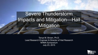 Severe Thunderstorm
Impacts and Mitigation—Hail
Mitigation
Tanya M. Brown, Ph.D.
Lead Research Engineer & Director of Hail Research
NHMA Symposium
July 23, 2015
 