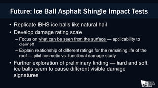 • Replicate IBHS ice balls like natural hail
• Develop damage rating scale
– Focus on what can be seen from the surface — applicability to
claims!!
– Explain relationship of different ratings for the remaining life of the
roof — pilot cosmetic vs. functional damage study
• Further exploration of preliminary finding — hard and soft
ice balls seem to cause different visible damage
signatures
Future: Ice Ball Asphalt Shingle Impact Tests
 