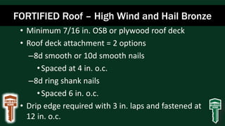 FORTIFIED Roof – High Wind and Hail Bronze
• Minimum 7/16 in. OSB or plywood roof deck
• Roof deck attachment = 2 options
–8d smooth or 10d smooth nails
•Spaced at 4 in. o.c.
–8d ring shank nails
•Spaced 6 in. o.c.
• Drip edge required with 3 in. laps and fastened at
12 in. o.c.
 